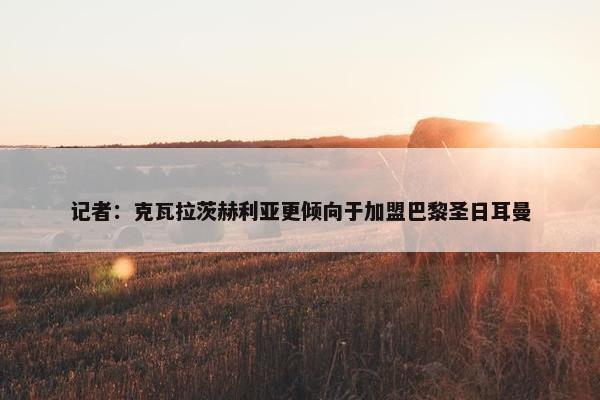 记者：克瓦拉茨赫利亚更倾向于加盟巴黎圣日耳曼