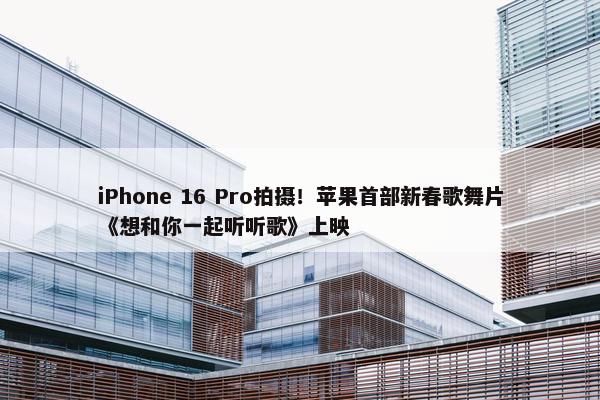 iPhone 16 Pro拍摄！苹果首部新春歌舞片《想和你一起听听歌》上映