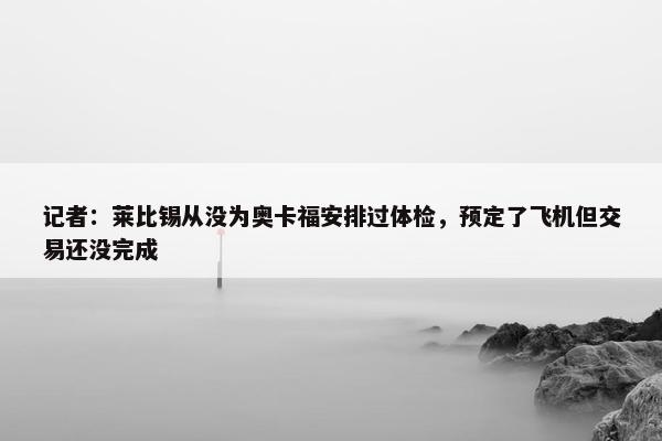 记者：莱比锡从没为奥卡福安排过体检，预定了飞机但交易还没完成