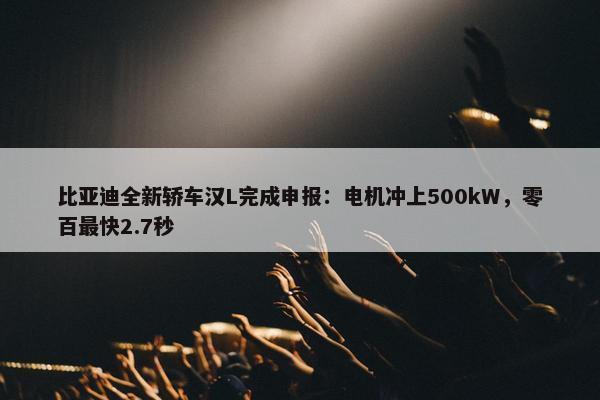 比亚迪全新轿车汉L完成申报：电机冲上500kW，零百最快2.7秒