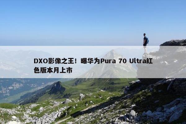 DXO影像之王！曝华为Pura 70 Ultra红色版本月上市