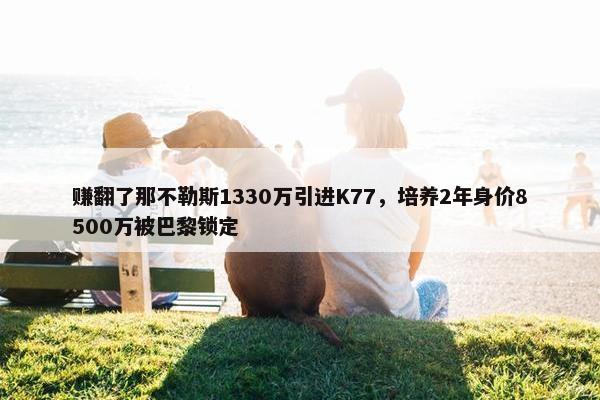 赚翻了那不勒斯1330万引进K77，培养2年身价8500万被巴黎锁定