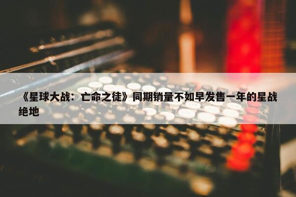 《星球大战：亡命之徒》同期销量不如早发售一年的星战绝地