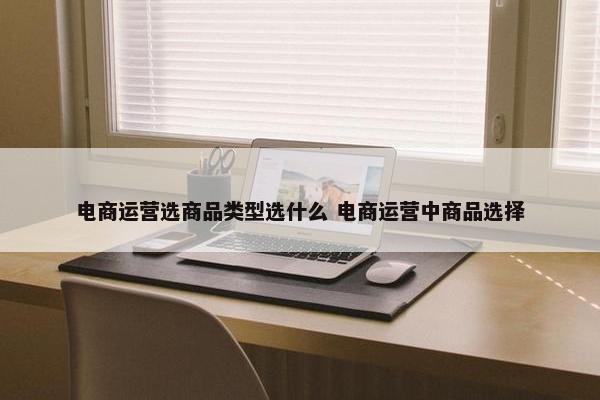 电商运营选商品类型选什么 电商运营中商品选择