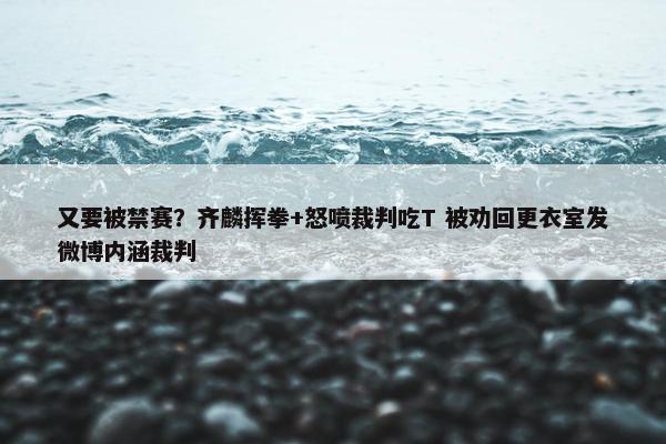 又要被禁赛？齐麟挥拳+怒喷裁判吃T 被劝回更衣室发微博内涵裁判