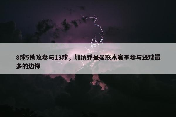 8球5助攻参与13球，加纳乔是曼联本赛季参与进球最多的边锋