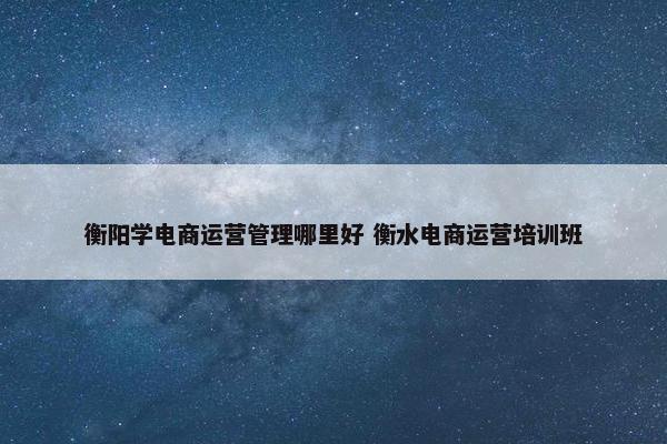 衡阳学电商运营管理哪里好 衡水电商运营培训班