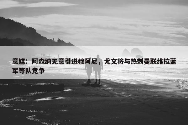 意媒：阿森纳无意引进穆阿尼，尤文将与热刺曼联维拉蓝军等队竞争