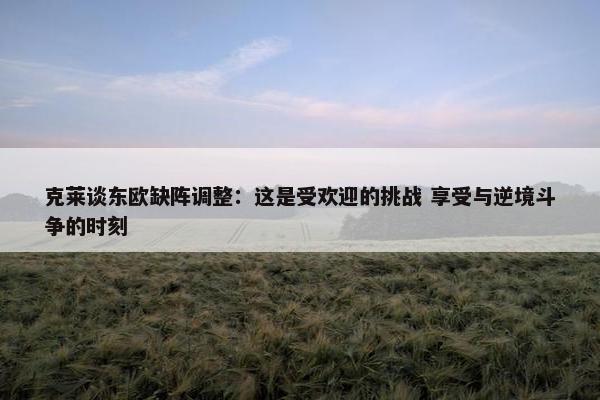 克莱谈东欧缺阵调整：这是受欢迎的挑战 享受与逆境斗争的时刻