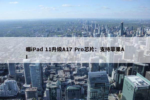 曝iPad 11升级A17 Pro芯片：支持苹果AI