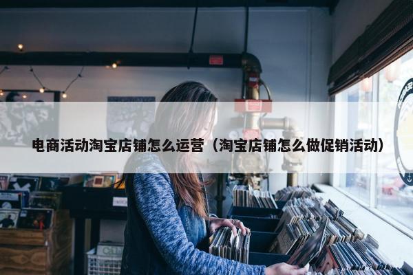 电商活动淘宝店铺怎么运营（淘宝店铺怎么做促销活动）