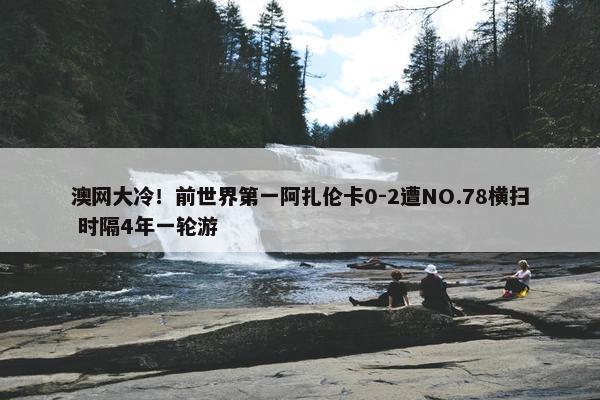 澳网大冷！前世界第一阿扎伦卡0-2遭NO.78横扫 时隔4年一轮游