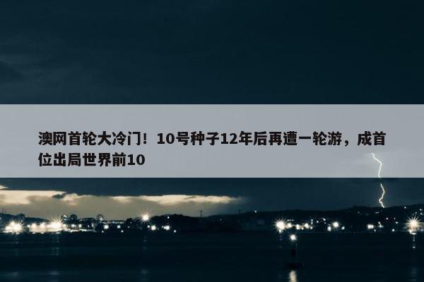 澳网首轮大冷门！10号种子12年后再遭一轮游，成首位出局世界前10