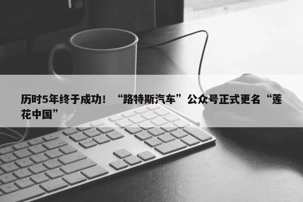 历时5年终于成功！“路特斯汽车”公众号正式更名“莲花中国”