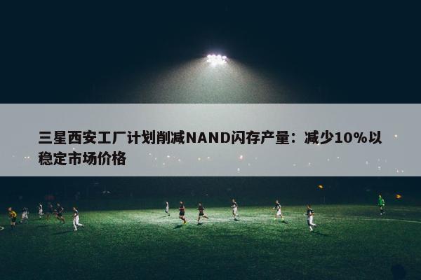 三星西安工厂计划削减NAND闪存产量：减少10%以稳定市场价格