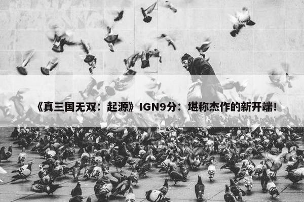 《真三国无双：起源》IGN9分：堪称杰作的新开端！