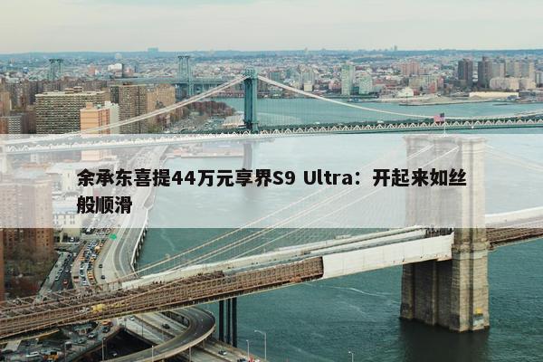 余承东喜提44万元享界S9 Ultra：开起来如丝般顺滑