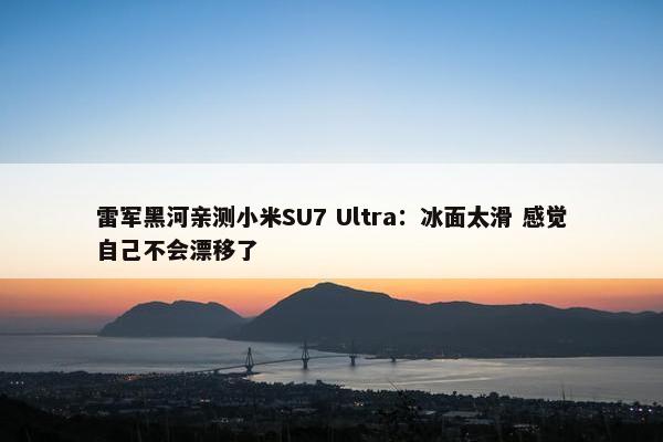 雷军黑河亲测小米SU7 Ultra：冰面太滑 感觉自己不会漂移了