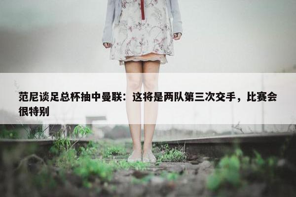 范尼谈足总杯抽中曼联：这将是两队第三次交手，比赛会很特别