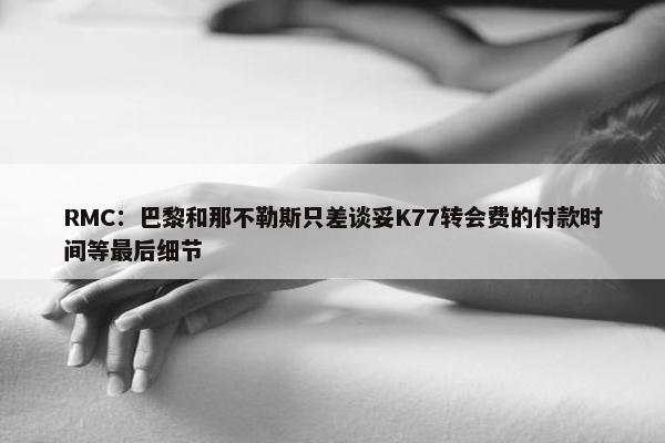 RMC：巴黎和那不勒斯只差谈妥K77转会费的付款时间等最后细节