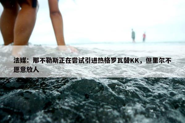 法媒：那不勒斯正在尝试引进热格罗瓦替KK，但里尔不愿意放人