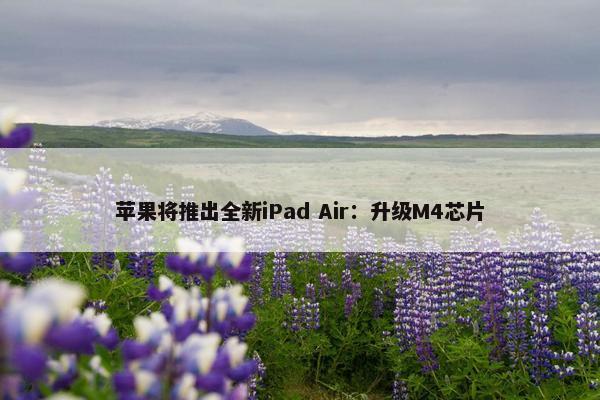 苹果将推出全新iPad Air：升级M4芯片