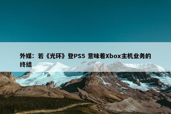 外媒：若《光环》登PS5 意味着Xbox主机业务的终结