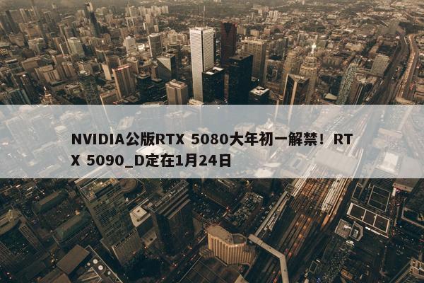 NVIDIA公版RTX 5080大年初一解禁！RTX 5090_D定在1月24日