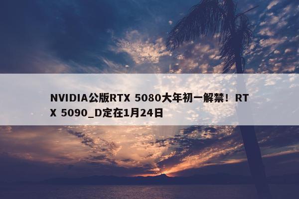 NVIDIA公版RTX 5080大年初一解禁！RTX 5090_D定在1月24日