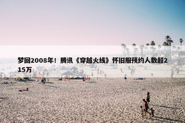 梦回2008年！腾讯《穿越火线》怀旧服预约人数超215万