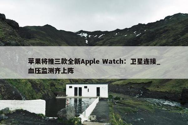 苹果将推三款全新Apple Watch：卫星连接_血压监测齐上阵