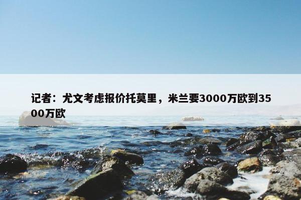 记者：尤文考虑报价托莫里，米兰要3000万欧到3500万欧