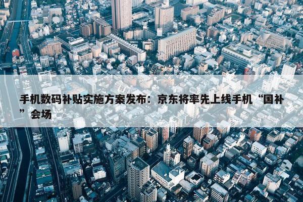 手机数码补贴实施方案发布：京东将率先上线手机“国补”会场