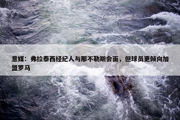 意媒：弗拉泰西经纪人与那不勒斯会面，但球员更倾向加盟罗马