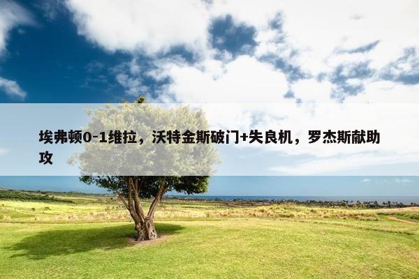 埃弗顿0-1维拉，沃特金斯破门+失良机，罗杰斯献助攻