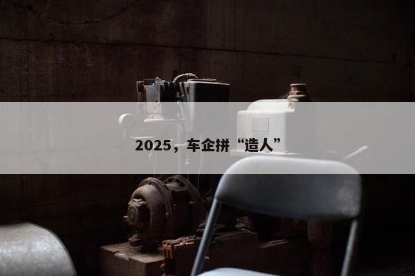 2025，车企拼“造人”