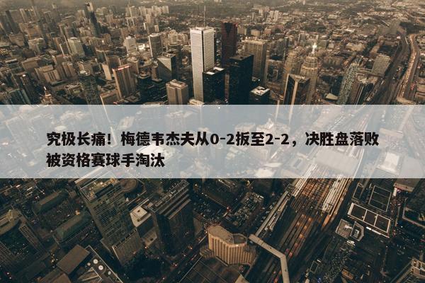 究极长痛！梅德韦杰夫从0-2扳至2-2，决胜盘落败被资格赛球手淘汰