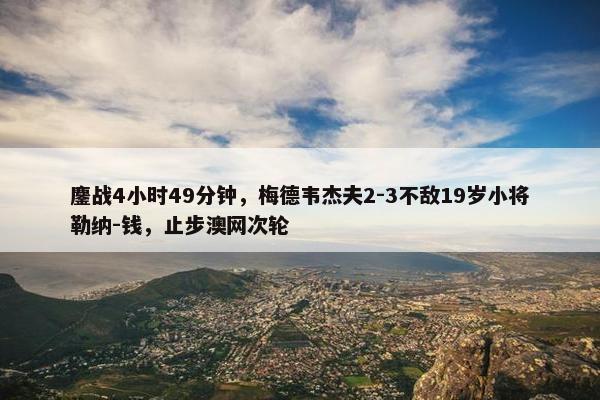 鏖战4小时49分钟，梅德韦杰夫2-3不敌19岁小将勒纳-钱，止步澳网次轮