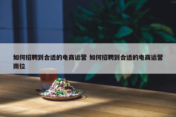 如何招聘到合适的电商运营 如何招聘到合适的电商运营岗位