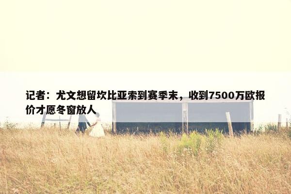 记者：尤文想留坎比亚索到赛季末，收到7500万欧报价才愿冬窗放人