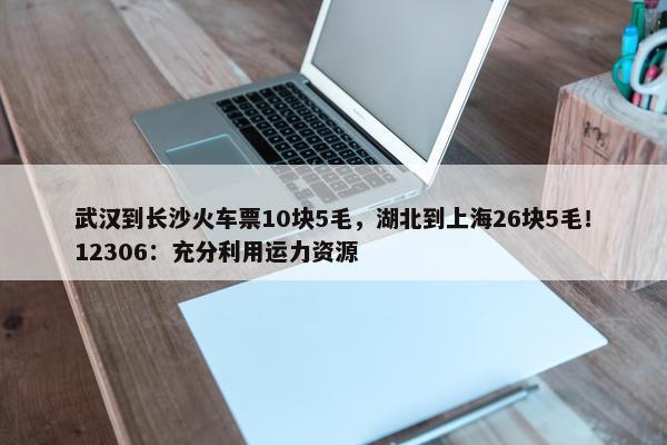 武汉到长沙火车票10块5毛，湖北到上海26块5毛！12306：充分利用运力资源