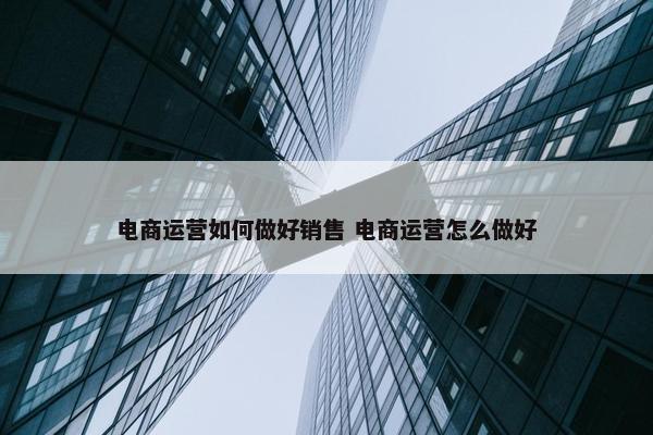 电商运营如何做好销售 电商运营怎么做好