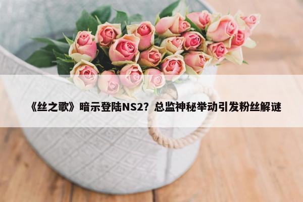 《丝之歌》暗示登陆NS2？总监神秘举动引发粉丝解谜