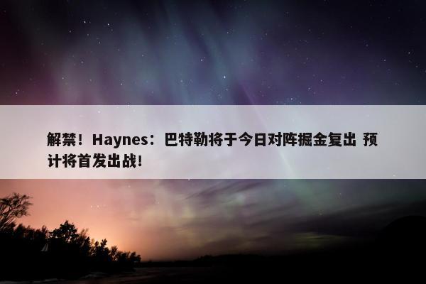 解禁！Haynes：巴特勒将于今日对阵掘金复出 预计将首发出战！