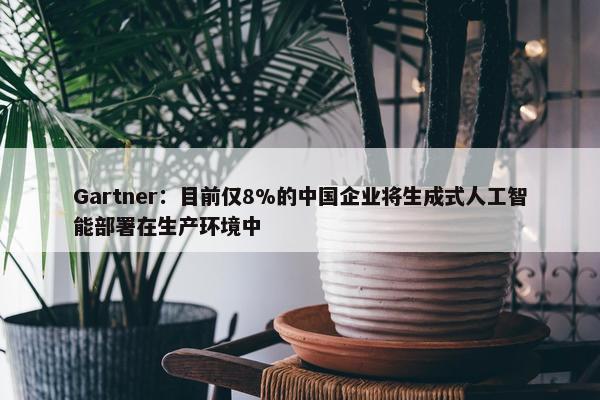 Gartner：目前仅8%的中国企业将生成式人工智能部署在生产环境中