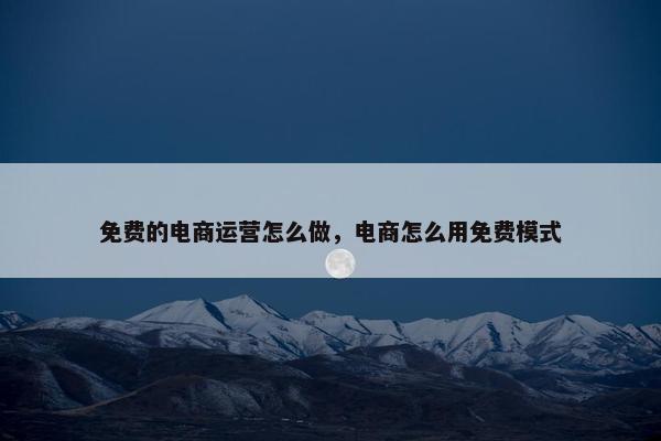 免费的电商运营怎么做，电商怎么用免费模式