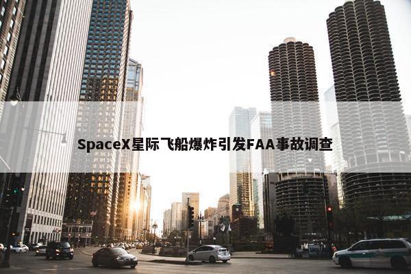 SpaceX星际飞船爆炸引发FAA事故调查