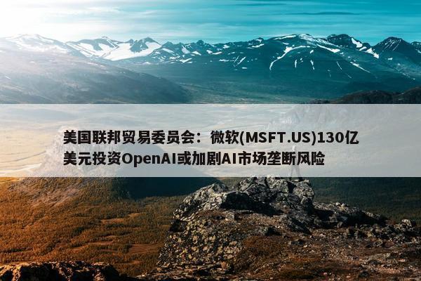 美国联邦贸易委员会：微软(MSFT.US)130亿美元投资OpenAI或加剧AI市场垄断风险