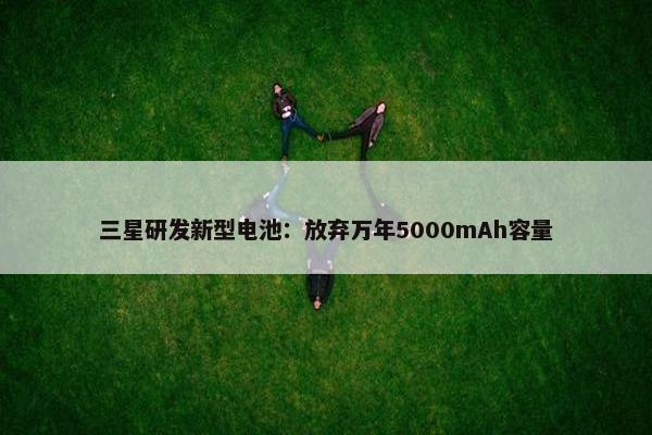 三星研发新型电池：放弃万年5000mAh容量