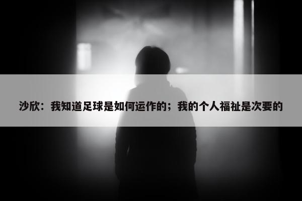 沙欣：我知道足球是如何运作的；我的个人福祉是次要的